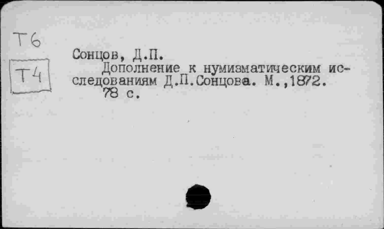 ﻿ть
ТА
Сонцов, Д.П.
Дополнение к нумизматическим исследованиям Д.П. Сонцова. М.,1872.
78 с.